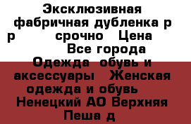 Эксклюзивная фабричная дубленка р-р 40-44, срочно › Цена ­ 18 000 - Все города Одежда, обувь и аксессуары » Женская одежда и обувь   . Ненецкий АО,Верхняя Пеша д.